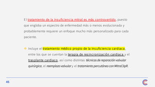 45
El tratamiento de la ins uficiencia mitral es más controvertido, puesto
que engloba un espectro de enfermedad más o menos evolucionada y
probablemente requiere un enfoque mucho más personalizado para cada
paciente.
❖ Incluye el tratamiento médico propio de la ins uficiencia cardiaca,
entre los que se cuentan la terapia de res incronización cardiaca y el
tras plante cardiaco, así como distintas técnicas de reparación valvular
quirúrgica, el reemplazo valvular y el tratamiento percutáneo con MitraClipR.
 