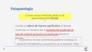 6
La presencia de este aumento de gradiente constituye la
alteración hemodinámica característica de la estenosis mitral.
Fisiopatología
El área valvular mitral del adulto es de
aproximadamente 4-5 cm2.
Cuando se reduce de manera significativa, el llenado
ventricular se mantiene por el aumento del gradiente de
pres ión entre la aurícula y el ventrículo durante la
diástole.
 