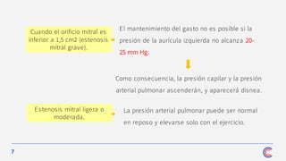 7
Como consecuencia, la presión capilar y la presión
arterial pulmonar ascenderán, y aparecerá disnea.
Cuando el orificio mitral es
inferior a 1,5 cm2 (estenosis
mitral grave).
El mantenimiento del gasto no es posible si la
presión de la aurícula izquierda no alcanza 20-
25 mm Hg.
La presión arterial pulmonar puede ser normal
en reposo y elevarse solo con el ejercicio.
Estenosis mitral ligera o
moderada.
 