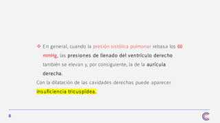 8
❖ En general, cuando la presión sistólica pulmonar rebasa los 60
mmHg, las pres iones de llenado del ventrículo derecho
también se elevan y, por consiguiente, la de la aurícula
derecha.
Con la dilatación de las cavidades derechas puede aparecer
ins uficiencia tricus pídea.
 