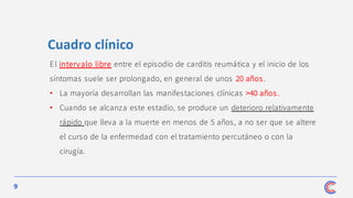 9
El intervalo libre entre el episodio de carditis reumática y el inicio de los
síntomas suele ser prolongado, en general de unos 20 años .
• La mayoría desarrollan las manifestaciones clínicas >40 años .
• Cuando se alcanza este estadio, se produce un deterioro relativamente
rápido que lleva a la muerte en menos de 5 años, a no ser que se altere
el curso de la enfermedad con el tratamiento percutáneo o con la
cirugía.
Cuadro clínico
 