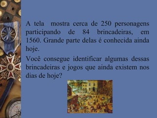 A tela mostra cerca de 250 personagens
participando de 84 brincadeiras, em
1560. Grande parte delas é conhecida ainda
hoje.
Você consegue identificar algumas dessas
brincadeiras e jogos que ainda existem nos
dias de hoje?
 