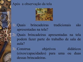 Após a observação da tela
1) Quais brincadeiras tradicionais são
apresentadas na tela?
2) Quais brincadeiras apresentadas na tela
podem fazer parte do trabalho de sala de
aula?
3) Construa objetivos didáticos
(eixos/capacidades) para uma ou duas
dessas brincadeiras.
 
