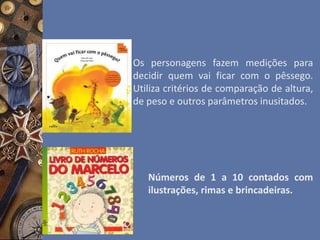 Os personagens fazem medições para
decidir quem vai ficar com o pêssego.
Utiliza critérios de comparação de altura,
de peso e outros parâmetros inusitados.
Números de 1 a 10 contados com
ilustrações, rimas e brincadeiras.
 