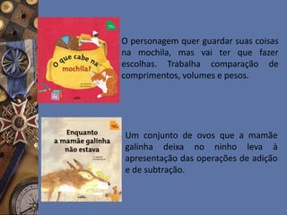 O personagem quer guardar suas coisas
na mochila, mas vai ter que fazer
escolhas. Trabalha comparação de
comprimentos, volumes e pesos.
Um conjunto de ovos que a mamãe
galinha deixa no ninho leva à
apresentação das operações de adição
e de subtração.
 