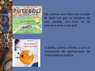 Dez poemas que falam da emoção
de fazer um gol, os detalhes de
uma partida, um time só de
animais e vinte e seis gols.
O ponto, a linha, a forma, a cor e o
movimento são apresentados de
forma lúdica e poética.
 