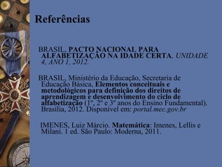 Referências
BRASIL, PACTO NACIONAL PARA
ALFABETIZAÇÃO NA IDADE CERTA, UNIDADE
4, ANO 1, 2012.
BRASIL, Ministério da Educação, Secretaria de
Educação Básica, Elementos conceituais e
metodológicos para definição dos direitos de
aprendizagem e desenvolvimento do ciclo de
alfabetização (1º, 2º e 3º anos do Ensino Fundamental).
Brasília, 2012. Disponível em: portal.mec.gov.br
IMENES, Luiz Márcio. Matemática: Imenes, Lellis e
Milani. 1 ed. São Paulo: Moderna, 2011.
 