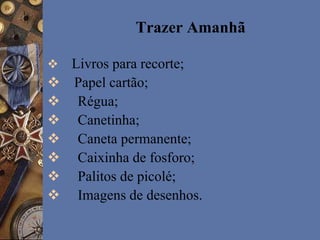 Trazer Amanhã
 Livros para recorte;
 Papel cartão;
 Régua;
 Canetinha;
 Caneta permanente;
 Caixinha de fosforo;
 Palitos de picolé;
 Imagens de desenhos.
 