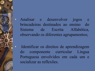 • Analisar e desenvolver jogos e
brincadeiras destinados ao ensino do
Sistema de Escrita Alfabética,
observando os diferentes agrupamentos;
• Identificar os direitos de aprendizagem
do componente curricular Língua
Portuguesa envolvidos em cada um e
socializar as reflexões.
 