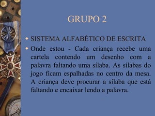 GRUPO 2
 SISTEMA ALFABÉTICO DE ESCRITA
 Onde estou - Cada criança recebe uma
cartela contendo um desenho com a
palavra faltando uma sílaba. As sílabas do
jogo ficam espalhadas no centro da mesa.
A criança deve procurar a sílaba que está
faltando e encaixar lendo a palavra.
 