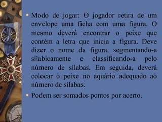  Modo de jogar: O jogador retira de um
envelope uma ficha com uma figura. O
mesmo deverá encontrar o peixe que
contém a letra que inicia a figura. Deve
dizer o nome da figura, segmentando-a
silabicamente e classificando-a pelo
número de sílabas. Em seguida, deverá
colocar o peixe no aquário adequado ao
número de sílabas.
 Podem ser somados pontos por acerto.
 