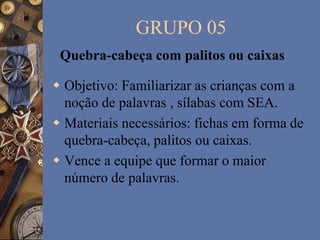 GRUPO 05
 Objetivo: Familiarizar as crianças com a
noção de palavras , sílabas com SEA.
 Materiais necessários: fichas em forma de
quebra-cabeça, palitos ou caixas.
 Vence a equipe que formar o maior
número de palavras.
Quebra-cabeça com palitos ou caixas
 