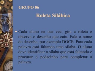 Roleta Silábica
 Cada aluno na sua vez, gira a roleta e
observa o desenho que caiu. Fala o nome
do desenho, por exemplo DOCE. Para cada
palavra está faltando uma sílaba. O aluno
deve identificar a sílaba que está faltando e
procurar o pedacinho para completar a
palavra.
GRUPO 06
 