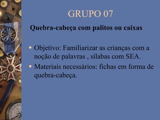 GRUPO 07
 Objetivo: Familiarizar as crianças com a
noção de palavras , sílabas com SEA.
 Materiais necessários: fichas em forma de
quebra-cabeça.
Quebra-cabeça com palitos ou caixas
 