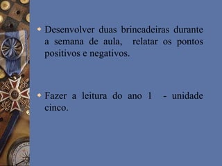  Desenvolver duas brincadeiras durante
a semana de aula, relatar os pontos
positivos e negativos.
 Fazer a leitura do ano 1 - unidade
cinco.
 