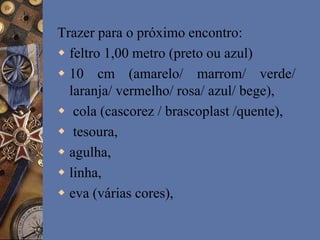 Trazer para o próximo encontro:
 feltro 1,00 metro (preto ou azul)
 10 cm (amarelo/ marrom/ verde/
laranja/ vermelho/ rosa/ azul/ bege),
 cola (cascorez / brascoplast /quente),
 tesoura,
 agulha,
 linha,
 eva (várias cores),
 