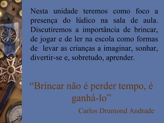 “Brincar não é perder tempo, é
ganhá-lo”
Carlos Drumond Andrade
Nesta unidade teremos como foco a
presença do lúdico na sala de aula.
Discutiremos a importância de brincar,
de jogar e de ler na escola como formas
de levar as crianças a imaginar, sonhar,
divertir-se e, sobretudo, aprender.
 