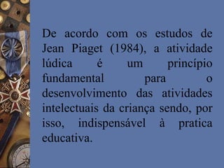 De acordo com os estudos de
Jean Piaget (1984), a atividade
lúdica é um princípio
fundamental para o
desenvolvimento das atividades
intelectuais da criança sendo, por
isso, indispensável à pratica
educativa.
 