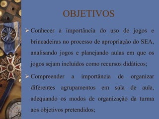 OBJETIVOS
 Conhecer a importância do uso de jogos e
brincadeiras no processo de apropriação do SEA,
analisando jogos e planejando aulas em que os
jogos sejam incluídos como recursos didáticos;
 Compreender a importância de organizar
diferentes agrupamentos em sala de aula,
adequando os modos de organização da turma
aos objetivos pretendidos;
 