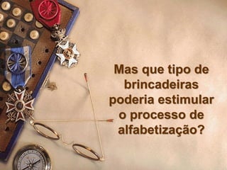 Mas que tipo de
brincadeiras
poderia estimular
o processo de
alfabetização?
 