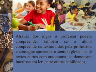 Através dos jogos o professor poderá
compreender também se o aluno
compreende os textos lidos pela professora
e consegue apreender o sentido global, se lê
textos curtos com autonomia, se demonstra
interesse em ler, entre outras habilidades.
 