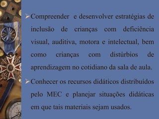 Compreender e desenvolver estratégias de
inclusão de crianças com deficiência
visual, auditiva, motora e intelectual, bem
como crianças com distúrbios de
aprendizagem no cotidiano da sala de aula.
Conhecer os recursos didáticos distribuídos
pelo MEC e planejar situações didáticas
em que tais materiais sejam usados.
 