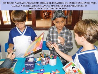 “OS JOGOS NÃO SÃO APENAS UMA FORMA DE DESAFOGO OU ENTRETENIMENTO, PARA
GASTAR A ENERGIA DAS CRIANÇAS, MAS MEIOS QUE ENRIQUECEM O
DESENVOLVIMENTO INTELECTUAL”
 