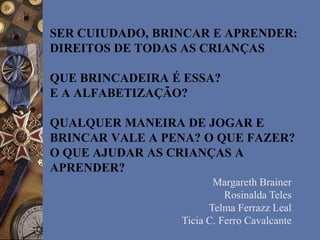 SER CUIUDADO, BRINCAR E APRENDER:
DIREITOS DE TODAS AS CRIANÇAS
QUE BRINCADEIRA É ESSA?
E A ALFABETIZAÇÃO?
QUALQUER MANEIRA DE JOGAR E
BRINCAR VALE A PENA? O QUE FAZER?
O QUE AJUDAR AS CRIANÇAS A
APRENDER?
Margareth Brainer
Rosinalda Teles
Telma Ferrazz Leal
Ticia C. Ferro Cavalcante
 