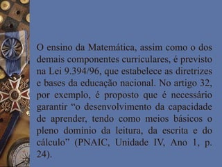 O ensino da Matemática, assim como o dos
demais componentes curriculares, é previsto
na Lei 9.394/96, que estabelece as diretrizes
e bases da educação nacional. No artigo 32,
por exemplo, é proposto que é necessário
garantir “o desenvolvimento da capacidade
de aprender, tendo como meios básicos o
pleno domínio da leitura, da escrita e do
cálculo” (PNAIC, Unidade IV, Ano 1, p.
24).
 