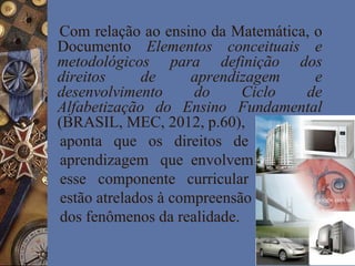 Com relação ao ensino da Matemática, o
Documento Elementos conceituais e
metodológicos para definição dos
direitos de aprendizagem e
desenvolvimento do Ciclo de
Alfabetização do Ensino Fundamental
(BRASIL, MEC, 2012, p.60),
aponta que os direitos de
aprendizagem que envolvem
esse componente curricular
estão atrelados à compreensão
dos fenômenos da realidade.
http://www.google.com.br
 