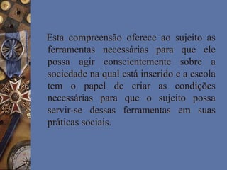 Esta compreensão oferece ao sujeito as
ferramentas necessárias para que ele
possa agir conscientemente sobre a
sociedade na qual está inserido e a escola
tem o papel de criar as condições
necessárias para que o sujeito possa
servir-se dessas ferramentas em suas
práticas sociais.
 