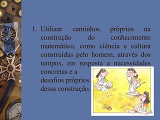 1. Utilizar caminhos próprios na
construção do conhecimento
matemático, como ciência e cultura
construídas pelo homem, através dos
tempos, em resposta a necessidades
concretas e a
desafios próprios
dessa construção.
 