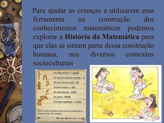 Para ajudar as crianças a utilizarem essa
ferramenta na construção dos
conhecimentos matemáticos podemos
explorar a História da Matemática para
que elas se sintam parte dessa construção
humana, nos diversos contextos
socioculturais.
 