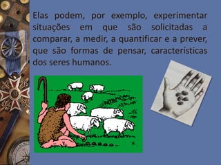 Elas podem, por exemplo, experimentar
situações em que são solicitadas a
comparar, a medir, a quantificar e a prever,
que são formas de pensar, características
dos seres humanos.
 