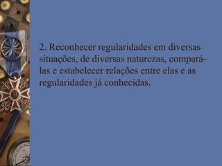 2. Reconhecer regularidades em diversas
situações, de diversas naturezas, compará-
las e estabelecer relações entre elas e as
regularidades já conhecidas.
 