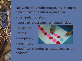 No Ciclo de Alfabetização, as crianças
devem partir da observação ativa:
- manipular objetos;
- construir e desconstruir sequências;
- desenhar;
- medir;
- comparar;
- classificar;
-modificar sequências estabelecidas por
padrões.
 