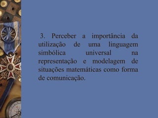 3. Perceber a importância da
utilização de uma linguagem
simbólica universal na
representação e modelagem de
situações matemáticas como forma
de comunicação.
 