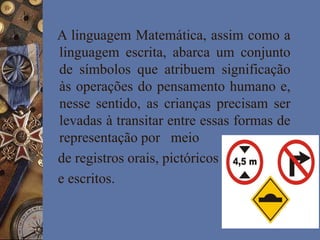 A linguagem Matemática, assim como a
linguagem escrita, abarca um conjunto
de símbolos que atribuem significação
às operações do pensamento humano e,
nesse sentido, as crianças precisam ser
levadas à transitar entre essas formas de
representação por meio
de registros orais, pictóricos
e escritos.
 