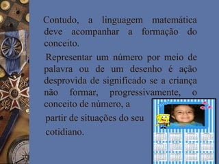 Contudo, a linguagem matemática
deve acompanhar a formação do
conceito.
Representar um número por meio de
palavra ou de um desenho é ação
desprovida de significado se a criança
não formar, progressivamente, o
conceito de número, a
partir de situações do seu
cotidiano.
 