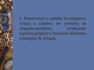 4. Desenvolver o espírito investigativo,
crítico e criativo, no contexto de
situações-problema, produzindo
registros próprios e buscando diferentes
estratégias de solução.
 