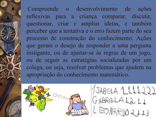 Compreende o desenvolvimento de ações
reflexivas para a criança comparar, discutir,
questionar, criar e ampliar ideias, e também
perceber que a tentativa e o erro fazem parte do seu
processo de construção do conhecimento. Ações
que geram o desejo de responder a uma pergunta
instigante, ou de ajustar-se às regras de um jogo,
ou de seguir as estratégias socializadas por um
colega, ou seja, resolver problemas que ajudem na
apropriação do conhecimento matemático.
 