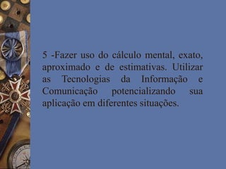 5 -Fazer uso do cálculo mental, exato,
aproximado e de estimativas. Utilizar
as Tecnologias da Informação e
Comunicação potencializando sua
aplicação em diferentes situações.
 