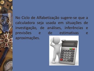 No Ciclo de Alfabetização sugere-se que a
calculadora seja usada em situações de
investigação, de análises, inferências e
previsões e de estimativas e
aproximações.
 