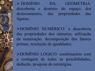  DOMÍNIO DA GEOMETRIA:
descoberta e domínio do espaço, dos
deslocamentos, das propriedades das
figuras;
DOMÍNIO NUMÉRICO: a descoberta
das propriedades dos números, utilização
da numeração, decomposição dos fatores
primos, resolução de igualdades;
DOMÍNIO LÓGICO: combinatório com
a contagem de todas as possibilidades,
dedução, pesquisa de estratégias.
 
