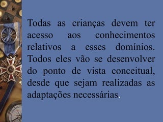 Todas as crianças devem ter
acesso aos conhecimentos
relativos a esses domínios.
Todos eles vão se desenvolver
do ponto de vista conceitual,
desde que sejam realizadas as
adaptações necessárias.
 