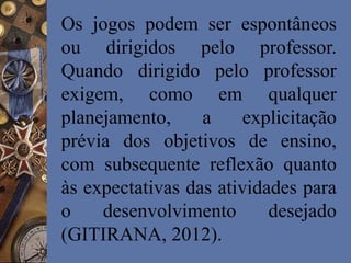 Os jogos podem ser espontâneos
ou dirigidos pelo professor.
Quando dirigido pelo professor
exigem, como em qualquer
planejamento, a explicitação
prévia dos objetivos de ensino,
com subsequente reflexão quanto
às expectativas das atividades para
o desenvolvimento desejado
(GITIRANA, 2012).
 