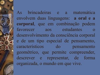 As brincadeiras e a matemática
envolvem duas linguagens: a oral e a
corporal, que em combinação podem
favorecer aos estudantes o
desenvolvimento da consciência corporal
e de um tipo especial de pensamento,
característicos do pensamento
geométrico, que permite compreender,
descrever e representar, de forma
organizada, o mundo em que vive.
 