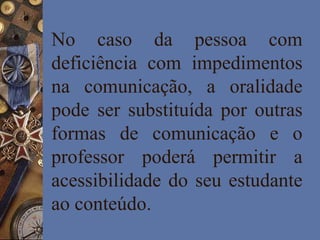 No caso da pessoa com
deficiência com impedimentos
na comunicação, a oralidade
pode ser substituída por outras
formas de comunicação e o
professor poderá permitir a
acessibilidade do seu estudante
ao conteúdo.
 