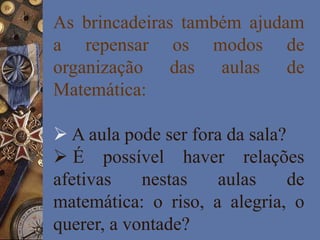 As brincadeiras também ajudam
a repensar os modos de
organização das aulas de
Matemática:
 A aula pode ser fora da sala?
 É possível haver relações
afetivas nestas aulas de
matemática: o riso, a alegria, o
querer, a vontade?
 