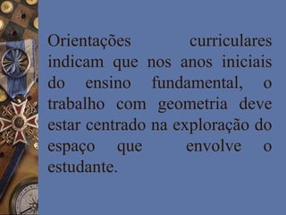 Orientações curriculares
indicam que nos anos iniciais
do ensino fundamental, o
trabalho com geometria deve
estar centrado na exploração do
espaço que envolve o
estudante.
 